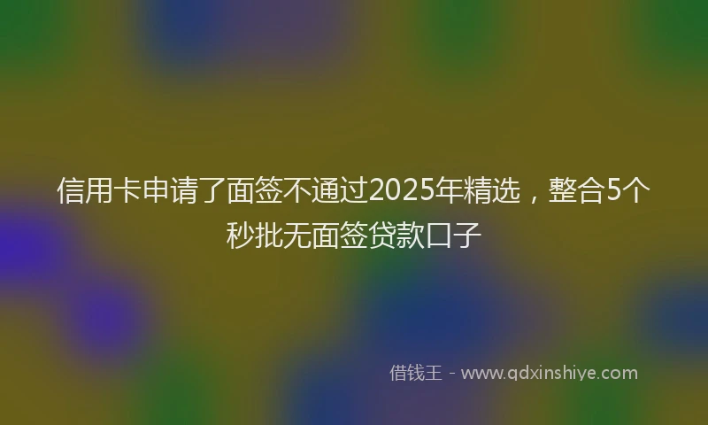 信用卡申请了面签不通过2025年精选，整合5个秒批无面签贷款口子