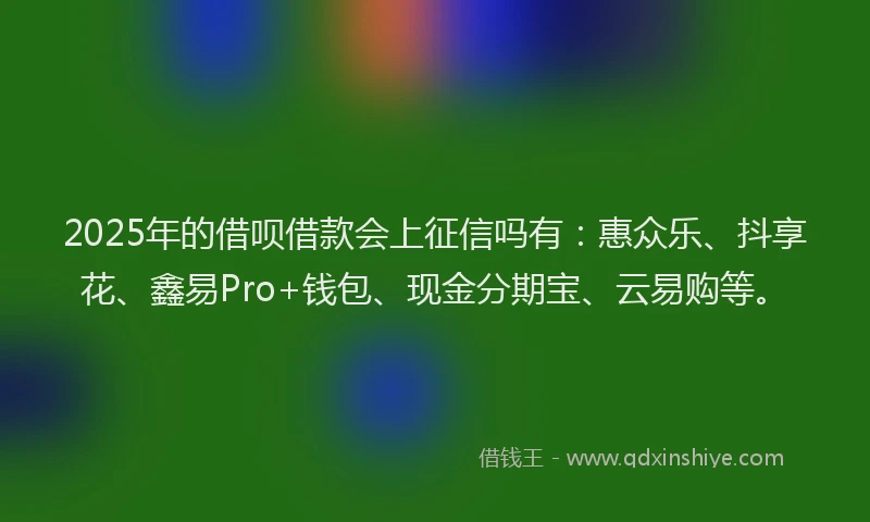 2025年的借呗借款会上征信吗有：惠众乐、抖享花、鑫易Pro+钱包、现金分期宝、云易购等。