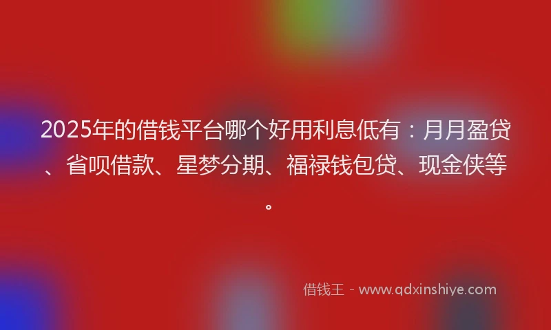 2025年的借钱平台哪个好用利息低有：月月盈贷、省呗借款、星梦分期、福禄钱包贷、现金侠等。