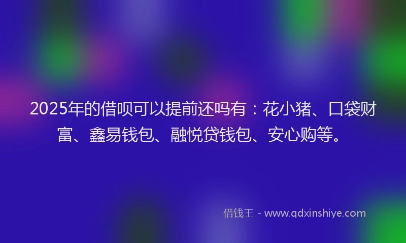 2025年的借呗可以提前还吗有：花小猪、口袋财富、鑫易钱包、融悦贷钱包、安心购等。