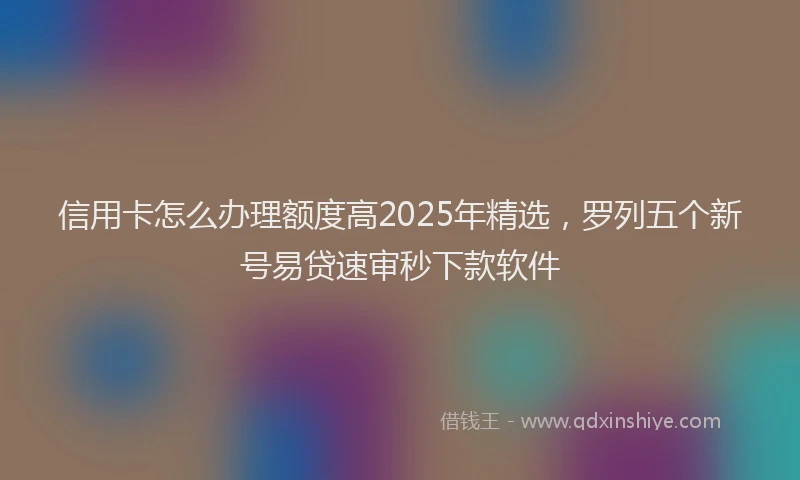 信用卡怎么办理额度高2025年精选，罗列五个新号易贷速审秒下款软件