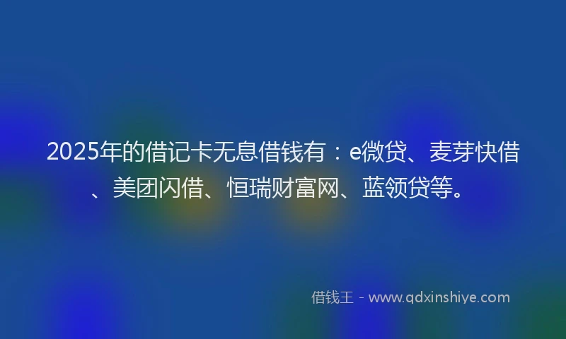 2025年的借记卡无息借钱有：e微贷、麦芽快借、美团闪借、恒瑞财富网、蓝领贷等。