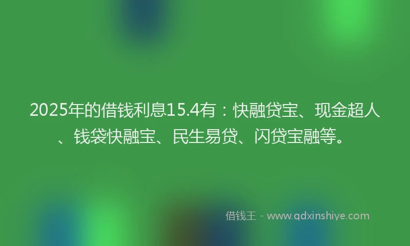 2025年的借钱利息15.4有：快融贷宝、现金超人、钱袋快融宝、民生易贷、闪贷宝融等。