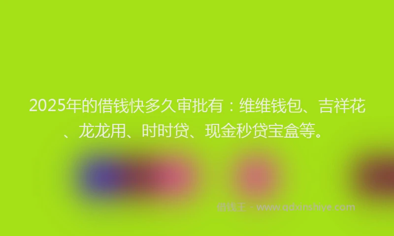 2025年的借钱快多久审批有：维维钱包、吉祥花、龙龙用、时时贷、现金秒贷宝盒等。