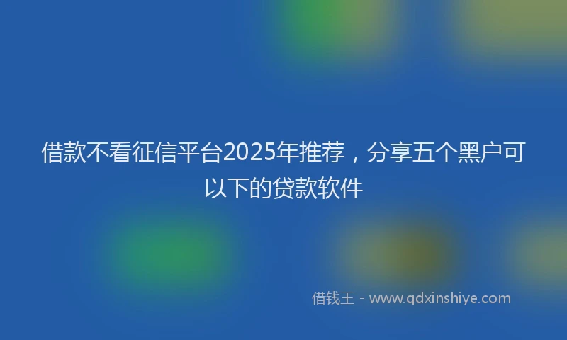 借款不看征信平台2025年推荐，分享五个黑户可以下的贷款软件