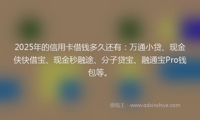 2025年的信用卡借钱多久还有：万通小贷、现金侠快借宝、现金秒融途、分子贷宝、融通宝Pro钱包等。