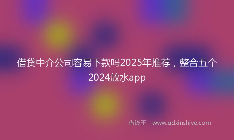 借贷中介公司容易下款吗2025年推荐，整合五个2024放水app