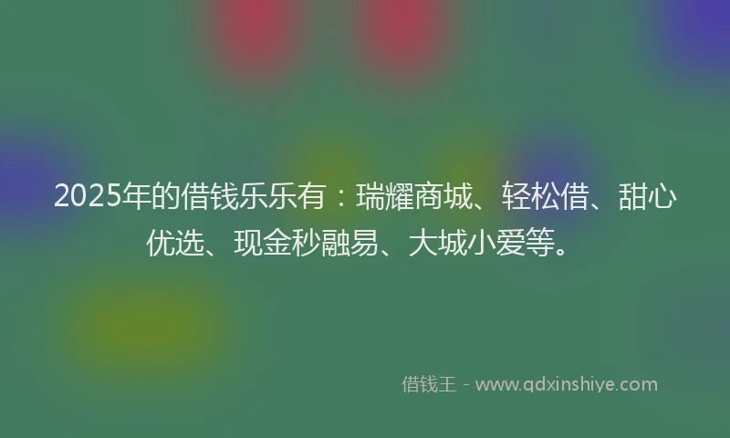 2025年的借钱乐乐有：瑞耀商城、轻松借、甜心优选、现金秒融易、大城小爱等。