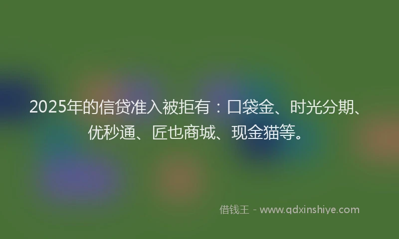 2025年的信贷准入被拒有：口袋金、时光分期、优秒通、匠也商城、现金猫等。