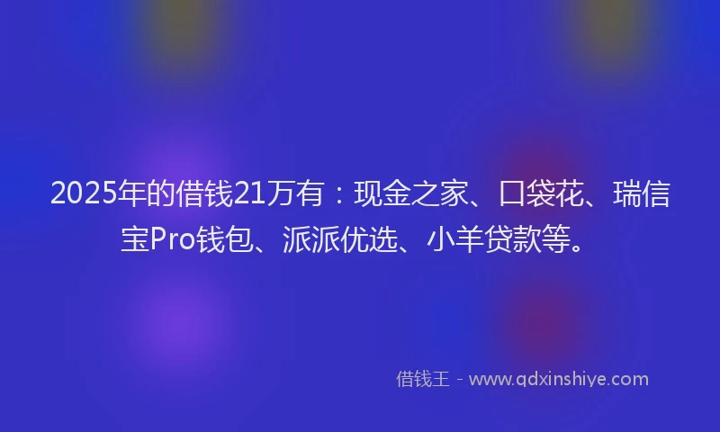 2025年的借钱21万有：现金之家、口袋花、瑞信宝Pro钱包、派派优选、小羊贷款等。