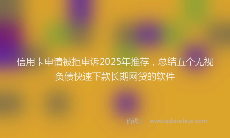 信用卡申请被拒申诉2025年推荐，总结五个无视负债快速下款长期网贷的软件