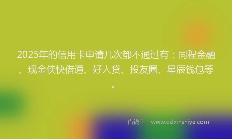 2025年的信用卡申请几次都不通过有：同程金融、现金侠快借通、好人贷、投友圈、星辰钱包等。