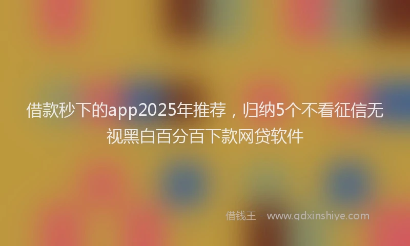 借款秒下的app2025年推荐，归纳5个不看征信无视黑白百分百下款网贷软件