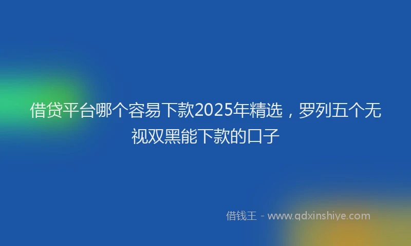 借贷平台哪个容易下款2025年精选，罗列五个无视双黑能下款的口子