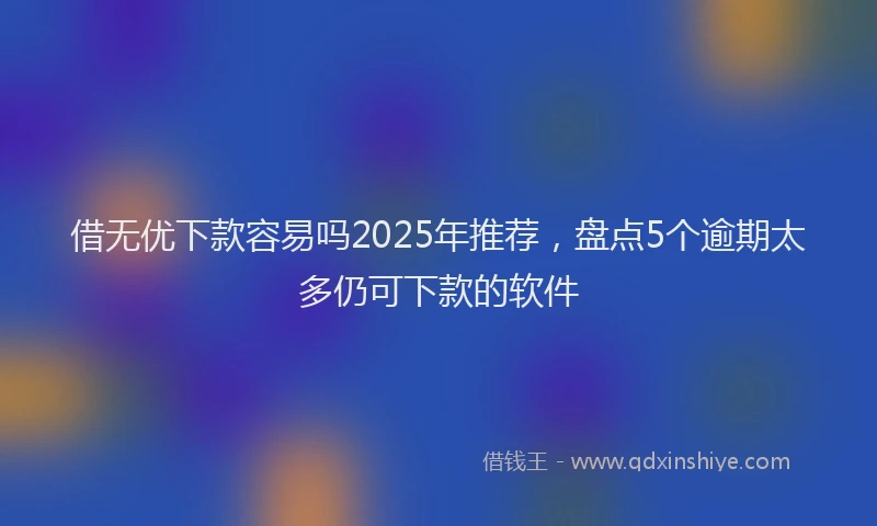 借无优下款容易吗2025年推荐，盘点5个逾期太多仍可下款的软件
