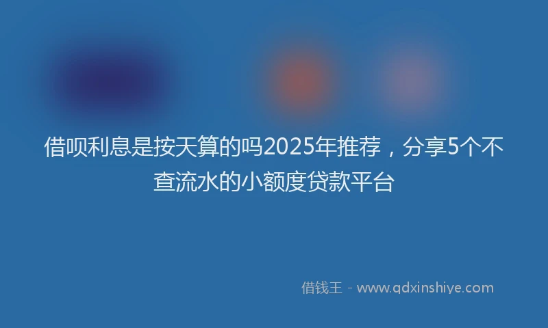 借呗利息是按天算的吗2025年推荐，分享5个不查流水的小额度贷款平台