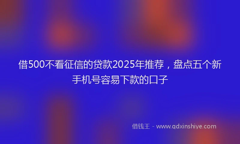 借500不看征信的贷款2025年推荐，盘点五个新手机号容易下款的口子