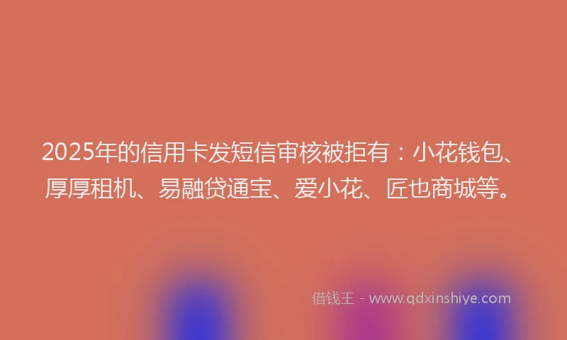 2025年的信用卡发短信审核被拒有：小花钱包、厚厚租机、易融贷通宝、爱小花、匠也商城等。