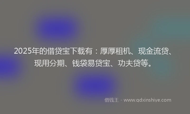 2025年的借贷宝下载有：厚厚租机、现金流贷、现用分期、钱袋易贷宝、功夫贷等。