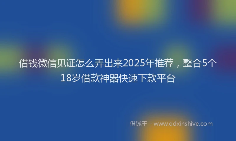 借钱微信见证怎么弄出来2025年推荐，整合5个18岁借款神器快速下款平台