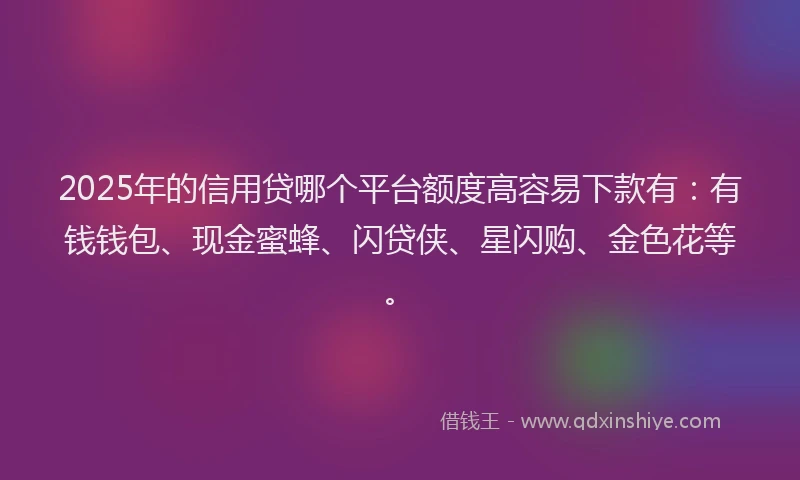 2025年的信用贷哪个平台额度高容易下款有：有钱钱包、现金蜜蜂、闪贷侠、星闪购、金色花等。