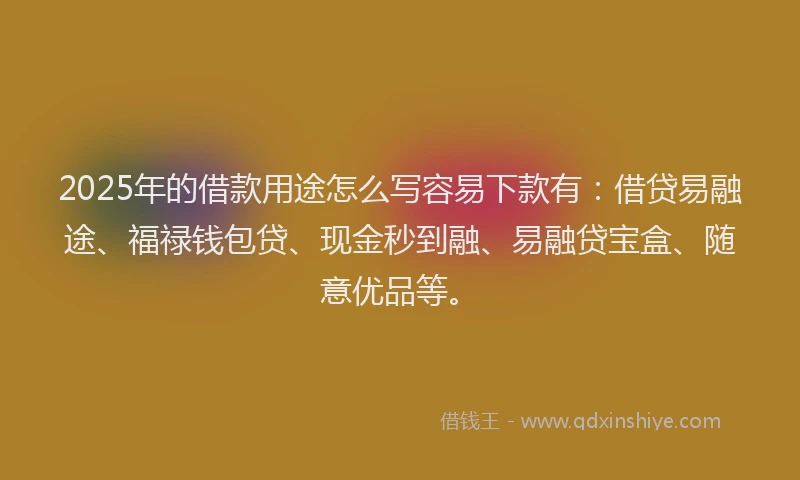 2025年的借款用途怎么写容易下款有：借贷易融途、福禄钱包贷、现金秒到融、易融贷宝盒、随意优品等。