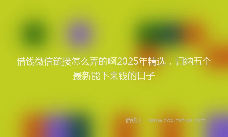 借钱微信链接怎么弄的啊2025年精选，归纳五个最新能下来钱的口子