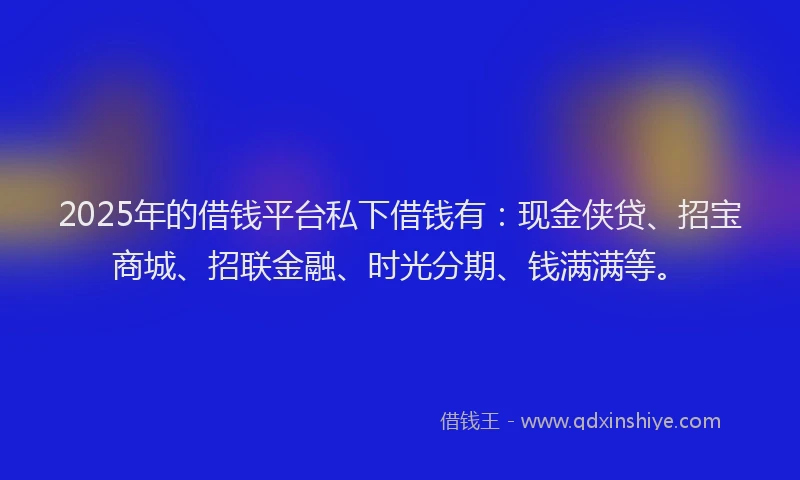 2025年的借钱平台私下借钱有：现金侠贷、招宝商城、招联金融、时光分期、钱满满等。