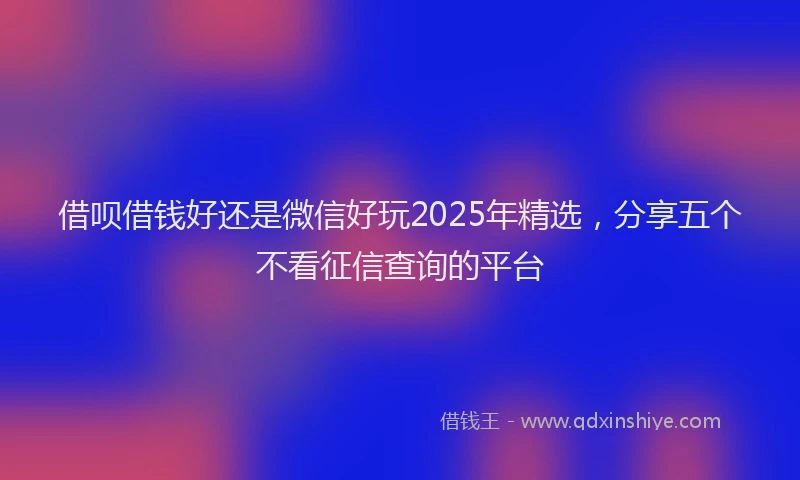 借呗借钱好还是微信好玩2025年精选，分享五个不看征信查询的平台