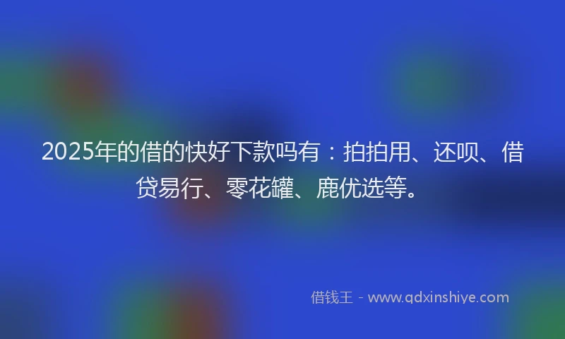 2025年的借的快好下款吗有：拍拍用、还呗、借贷易行、零花罐、鹿优选等。