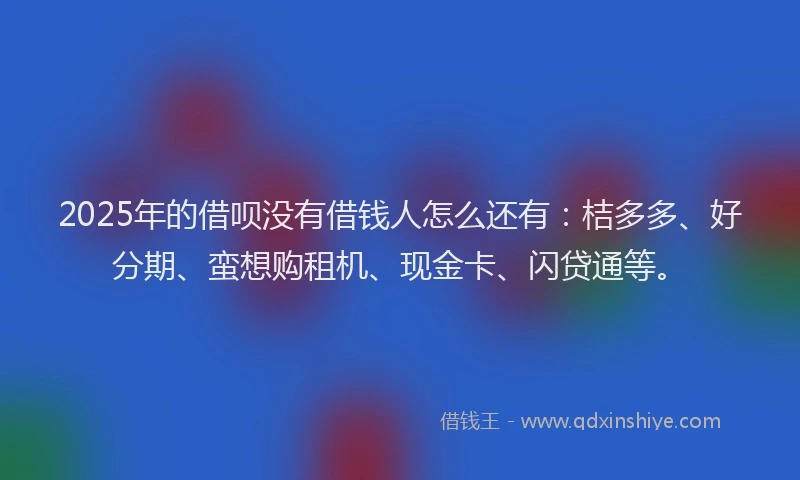 2025年的借呗没有借钱人怎么还有：桔多多、好分期、蛮想购租机、现金卡、闪贷通等。
