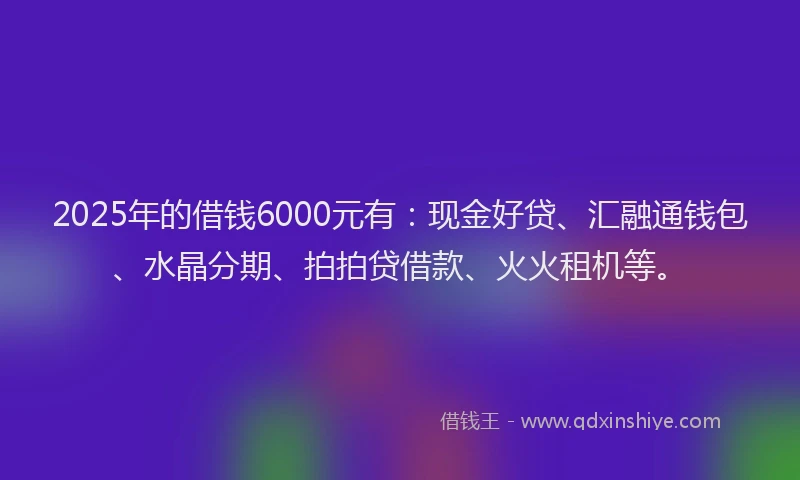 2025年的借钱6000元有：现金好贷、汇融通钱包、水晶分期、拍拍贷借款、火火租机等。