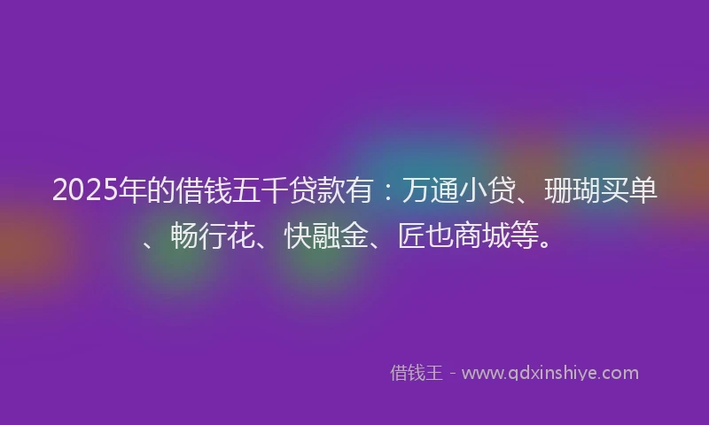 2025年的借钱五千贷款有：万通小贷、珊瑚买单、畅行花、快融金、匠也商城等。