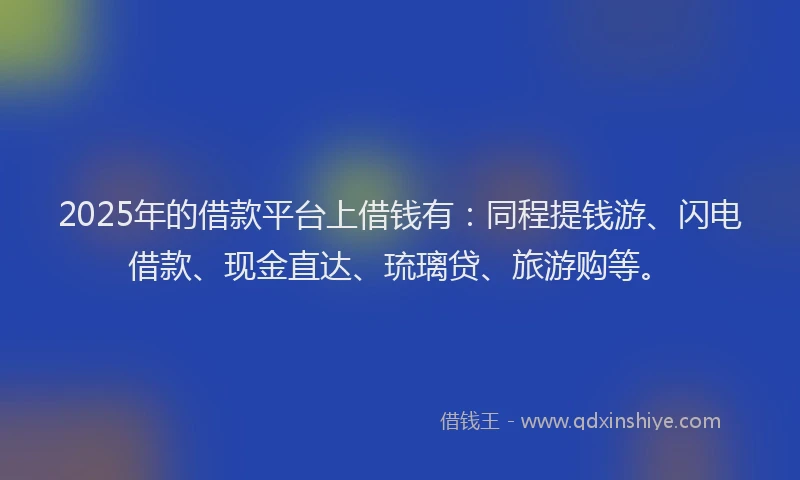 2025年的借款平台上借钱有：同程提钱游、闪电借款、现金直达、琉璃贷、旅游购等。