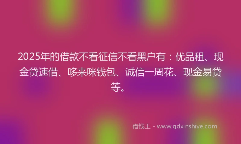 2025年的借款不看征信不看黑户有：优品租、现金贷速借、哆来咪钱包、诚信一周花、现金易贷等。