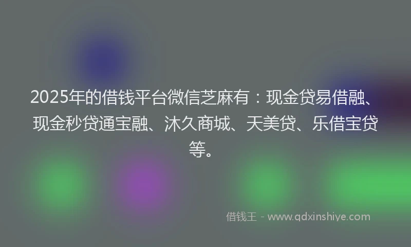2025年的借钱平台微信芝麻有：现金贷易借融、现金秒贷通宝融、沐久商城、天美贷、乐借宝贷等。