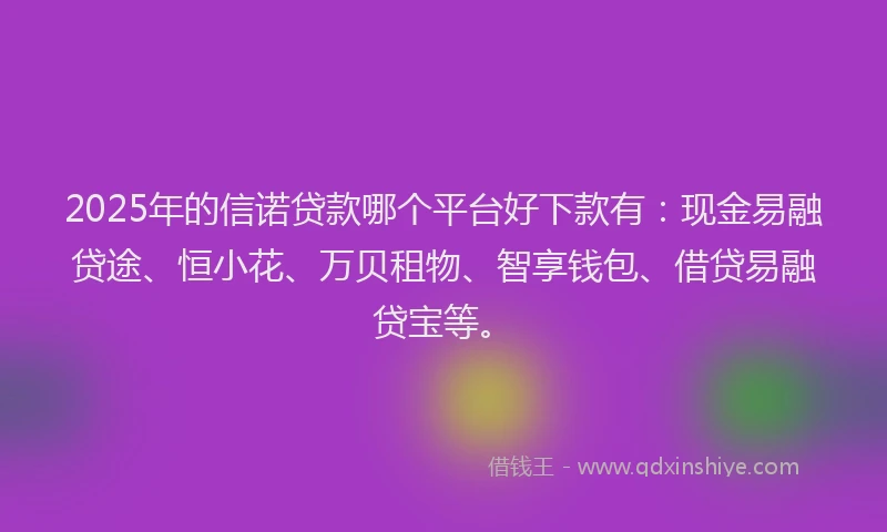 2025年的信诺贷款哪个平台好下款有：现金易融贷途、恒小花、万贝租物、智享钱包、借贷易融贷宝等。
