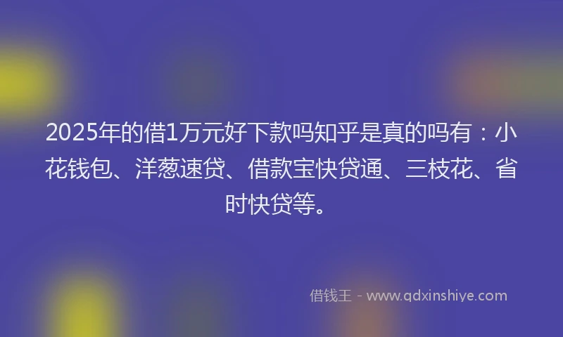 2025年的借1万元好下款吗知乎是真的吗有：小花钱包、洋葱速贷、借款宝快贷通、三枝花、省时快贷等。