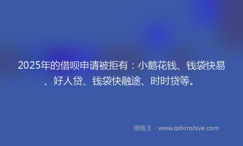 2025年的借呗申请被拒有：小鹅花钱、钱袋快易、好人贷、钱袋快融途、时时贷等。