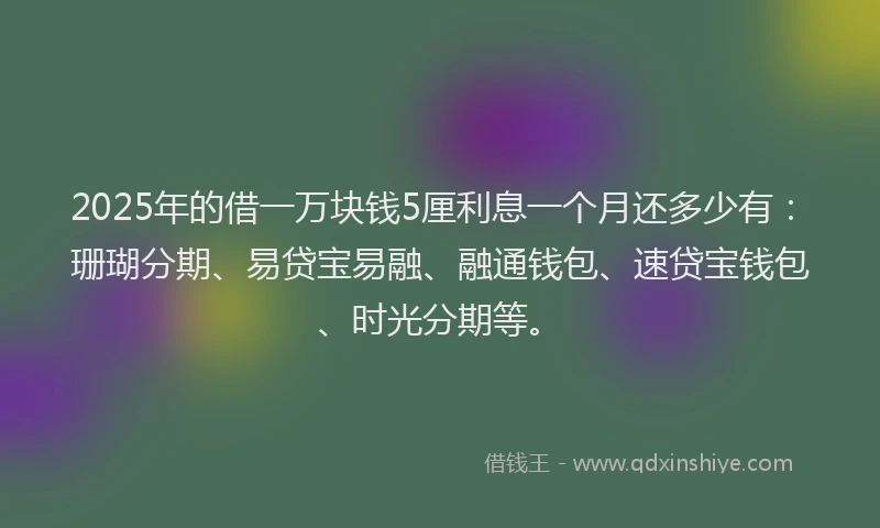 2025年的借一万块钱5厘利息一个月还多少有：珊瑚分期、易贷宝易融、融通钱包、速贷宝钱包、时光分期等。