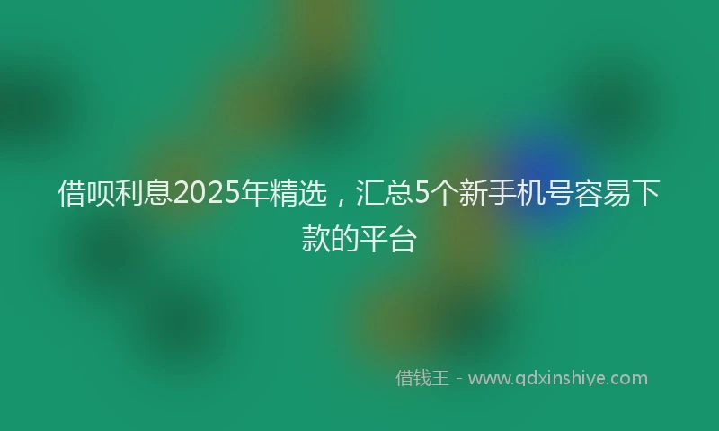 借呗利息2025年精选，汇总5个新手机号容易下款的平台