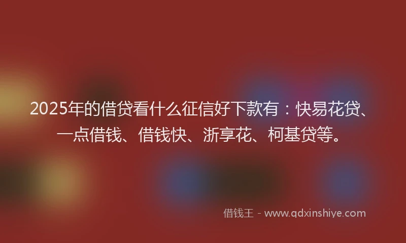 2025年的借贷看什么征信好下款有：快易花贷、一点借钱、借钱快、浙享花、柯基贷等。