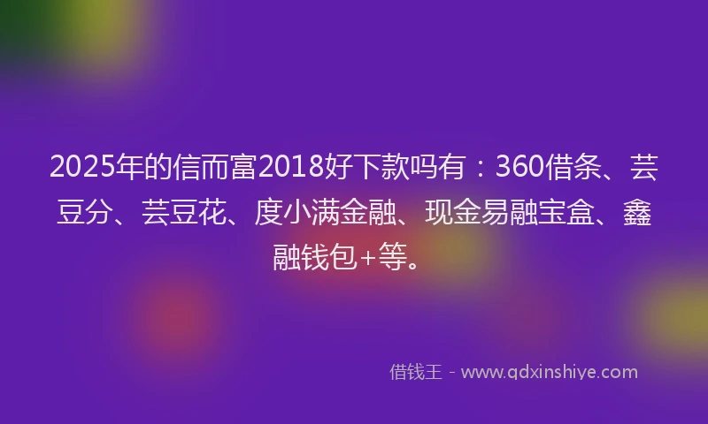2025年的信而富2018好下款吗有：360借条、芸豆分、芸豆花、度小满金融、现金易融宝盒、鑫融钱包+等。