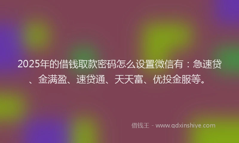 2025年的借钱取款密码怎么设置微信有：急速贷、金满盈、速贷通、天天富、优投金服等。