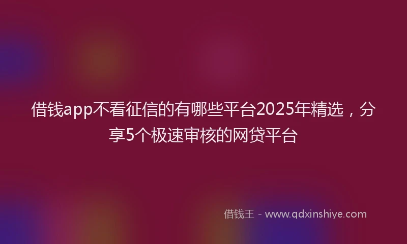 借钱app不看征信的有哪些平台2025年精选，分享5个极速审核的网贷平台