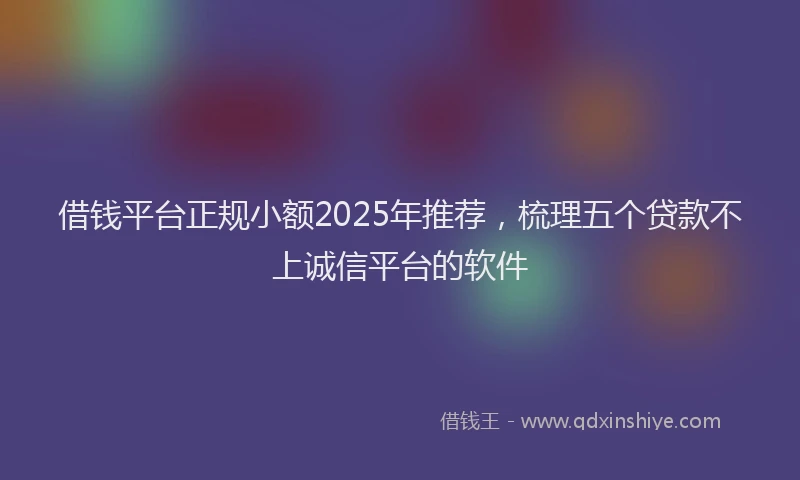 借钱平台正规小额2025年推荐，梳理五个贷款不上诚信平台的软件