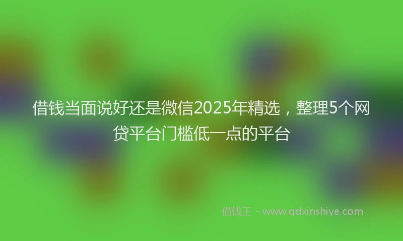 借钱当面说好还是微信2025年精选，整理5个网贷平台门槛低一点的平台