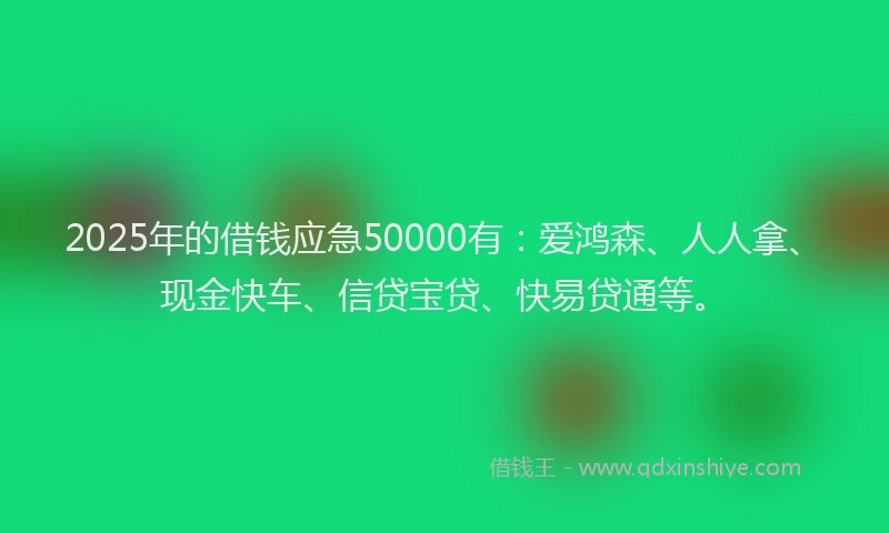 2025年的借钱应急50000有：爱鸿森、人人拿、现金快车、信贷宝贷、快易贷通等。