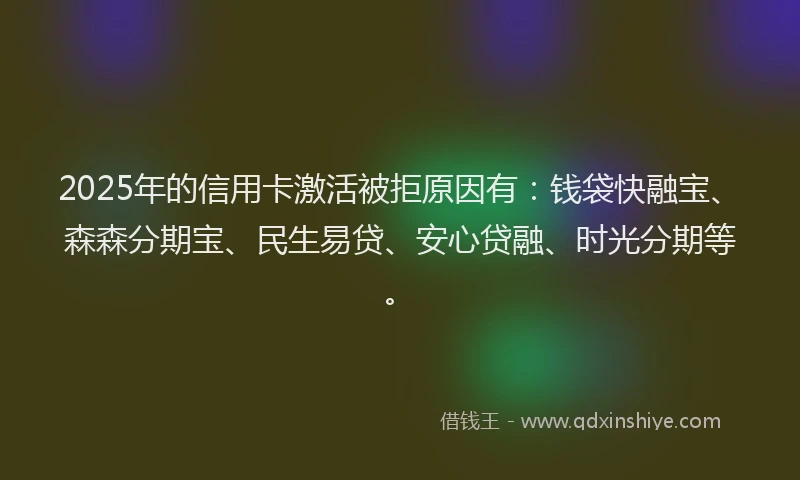 2025年的信用卡激活被拒原因有：钱袋快融宝、森森分期宝、民生易贷、安心贷融、时光分期等。
