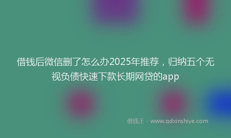 借钱后微信删了怎么办2025年推荐，归纳五个无视负债快速下款长期网贷的app